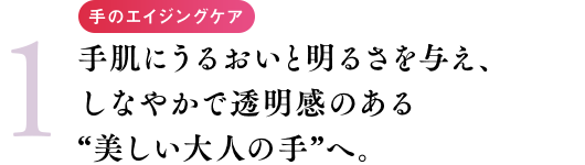 手のエイジングケア 手肌にうるおいと明るさを与え、しなやかで透明感のある“美しい大人の手”へ。